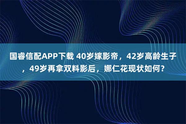 国睿信配APP下载 40岁嫁影帝，42岁高龄生子，49岁再拿双料影后，娜仁花现状如何？