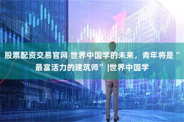 股票配资交易官网 世界中国学的未来，青年将是“最富活力的建筑师” |世界中国学