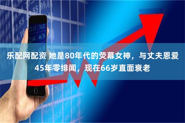 乐配网配资 她是80年代的荧幕女神，与丈夫恩爱45年零绯闻，现在66岁直面衰老