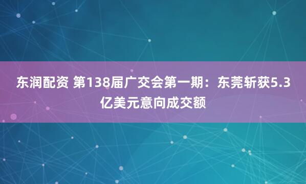 东润配资 第138届广交会第一期：东莞斩获5.3亿美元意向成交额