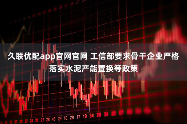 久联优配app官网官网 工信部要求骨干企业严格落实水泥产能置换等政策