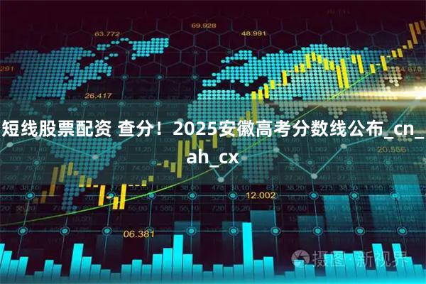 短线股票配资 查分！2025安徽高考分数线公布_cn_ah_cx