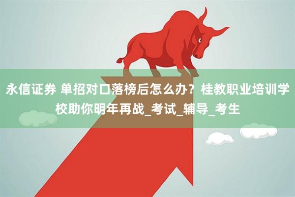 永信证券 单招对口落榜后怎么办？桂教职业培训学校助你明年再战_考试_辅导_考生