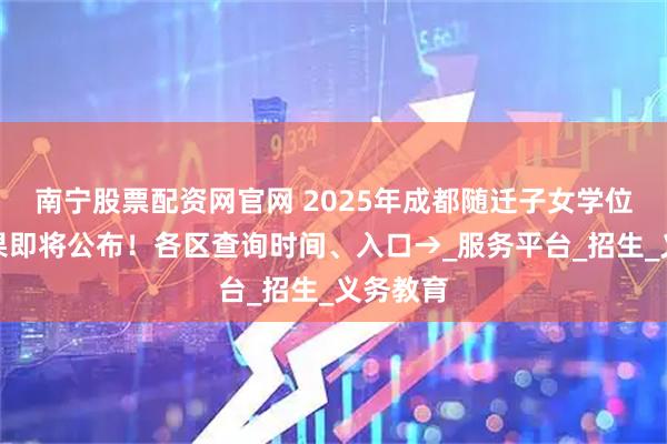 南宁股票配资网官网 2025年成都随迁子女学位分配结果即将公布！各区查询时间、入口→_服务平台_招生_义务教育