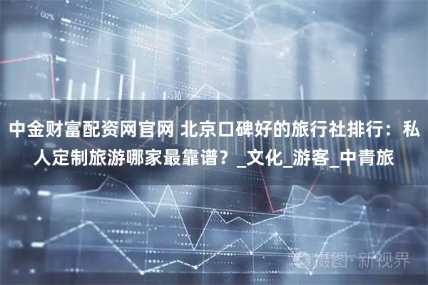 中金财富配资网官网 北京口碑好的旅行社排行：私人定制旅游哪家最靠谱？_文化_游客_中青旅