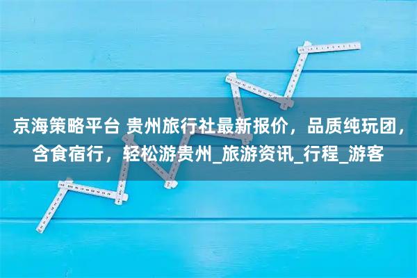 京海策略平台 贵州旅行社最新报价，品质纯玩团，含食宿行，轻松游贵州_旅游资讯_行程_游客