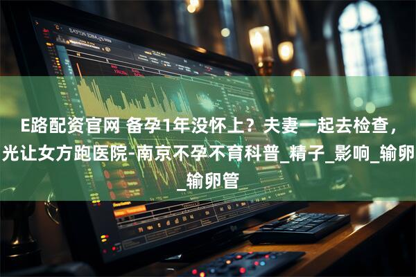 E路配资官网 备孕1年没怀上？夫妻一起去检查，别光让女方跑医院-南京不孕不育科普_精子_影响_输卵管