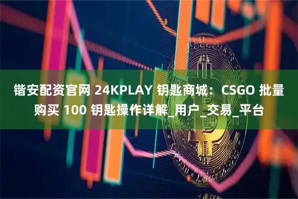 锴安配资官网 24KPLAY 钥匙商城：CSGO 批量购买 100 钥匙操作详解_用户_交易_平台