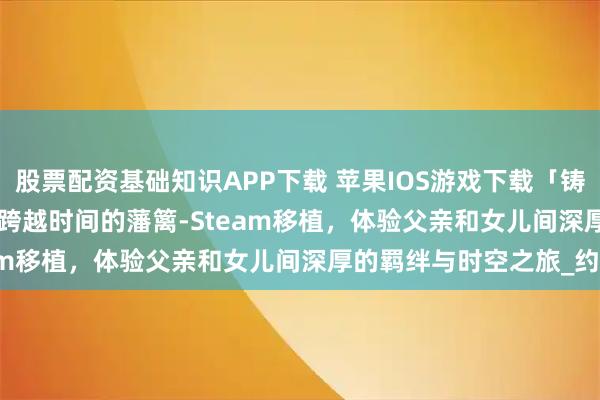 股票配资基础知识APP下载 苹果IOS游戏下载「铸时匠-Clocker」-爱能跨越时间的藩篱-Steam移植，体验父亲和女儿间深厚的羁绊与时空之旅_约翰