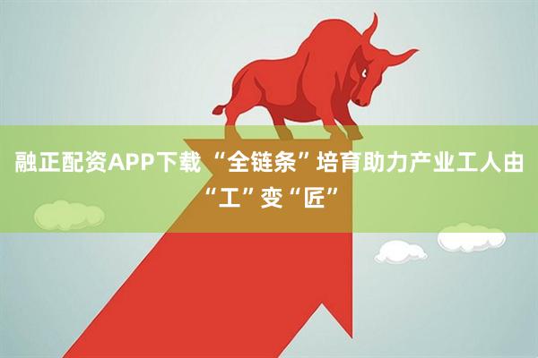 融正配资APP下载 “全链条”培育助力产业工人由“工”变“匠”
