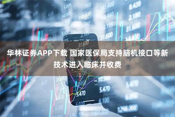 华林证券APP下载 国家医保局支持脑机接口等新技术进入临床并收费