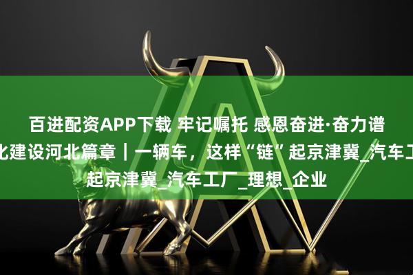 百进配资APP下载 牢记嘱托 感恩奋进·奋力谱写中国式现代化建设河北篇章｜一辆车，这样“链”起京津冀_汽车工厂_理想_企业