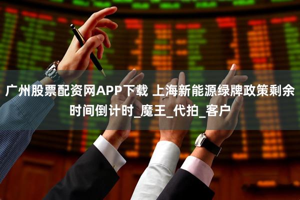 广州股票配资网APP下载 上海新能源绿牌政策剩余时间倒计时_魔王_代拍_客户