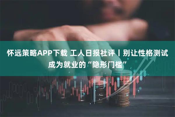 怀远策略APP下载 工人日报社评丨别让性格测试成为就业的“隐形门槛”
