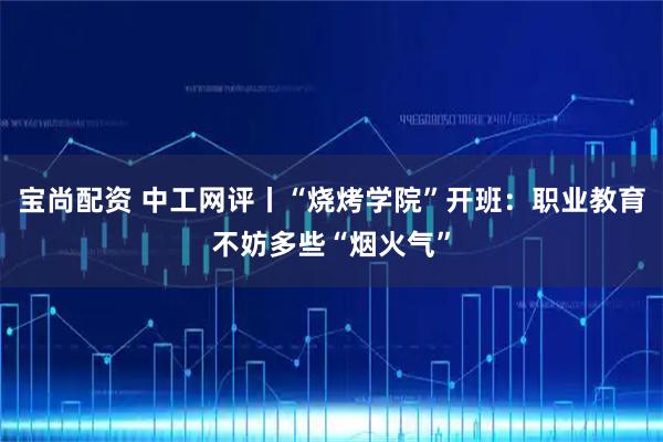 宝尚配资 中工网评丨“烧烤学院”开班：职业教育不妨多些“烟火气”