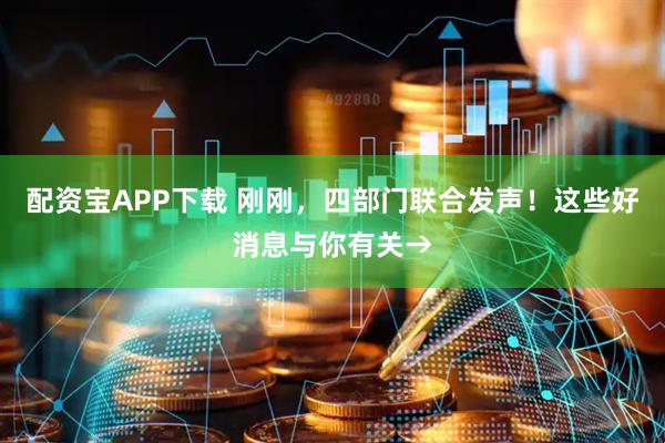 配资宝APP下载 刚刚，四部门联合发声！这些好消息与你有关→
