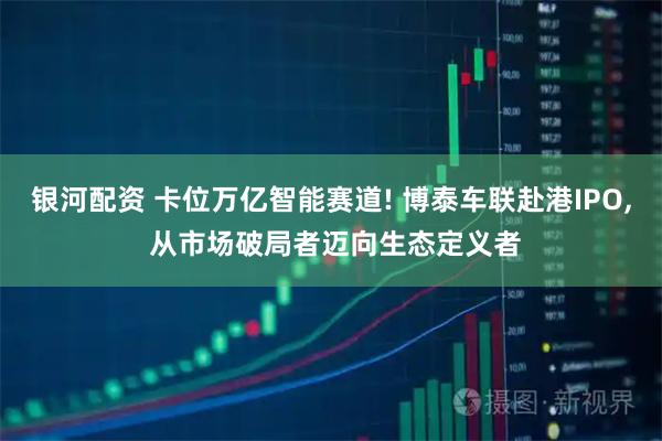 银河配资 卡位万亿智能赛道! 博泰车联赴港IPO, 从市场破局者迈向生态定义者