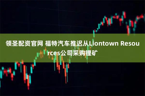 领圣配资官网 福特汽车推迟从Liontown Resources公司采购锂矿