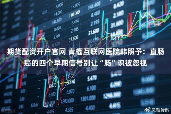 期货配资开户官网 青榴互联网医院韩照予：直肠癌的四个早期信号别让“肠”识被忽视