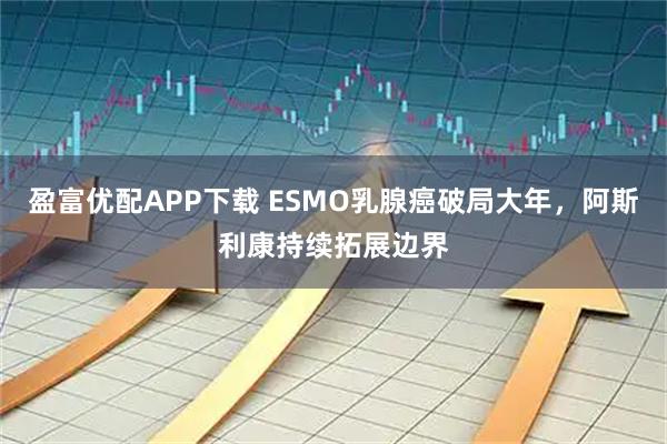 盈富优配APP下载 ESMO乳腺癌破局大年，阿斯利康持续拓展边界