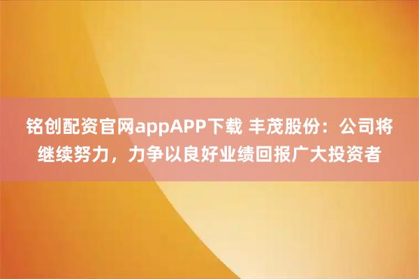 铭创配资官网appAPP下载 丰茂股份：公司将继续努力，力争以良好业绩回报广大投资者
