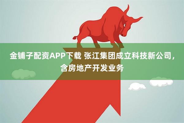 金铺子配资APP下载 张江集团成立科技新公司，含房地产开发业务