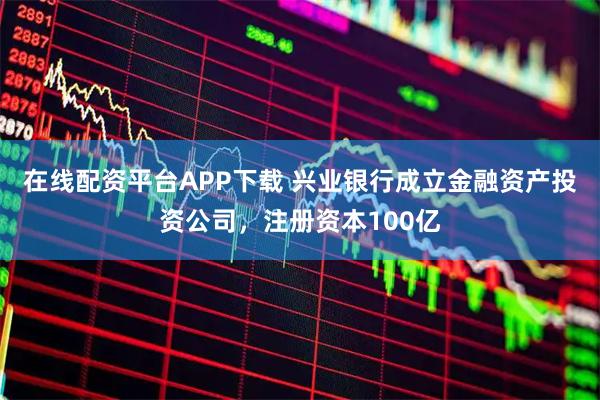 在线配资平台APP下载 兴业银行成立金融资产投资公司，注册资本100亿