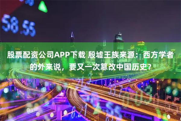 股票配资公司APP下载 殷墟王族来源:西方学者的外来说,要又一次篡改中国历史?