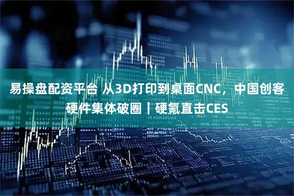 易操盘配资平台 从3D打印到桌面CNC，中国创客硬件集体破圈｜硬氪直击CES