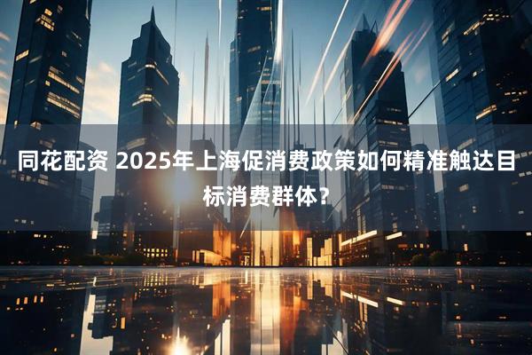 同花配资 2025年上海促消费政策如何精准触达目标消费群体？