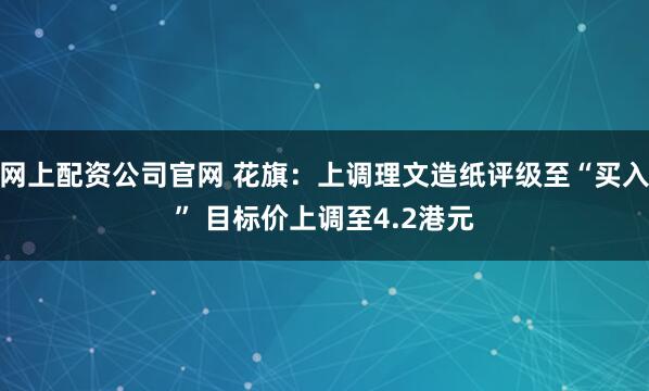 网上配资公司官网 花旗：上调理文造纸评级至“买入” 目标价上调至4.2港元