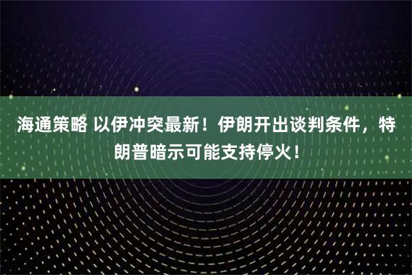 海通策略 以伊冲突最新！伊朗开出谈判条件，特朗普暗示可能支持停火！