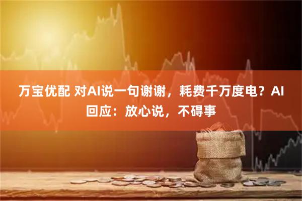 万宝优配 对AI说一句谢谢，耗费千万度电？AI回应：放心说，不碍事