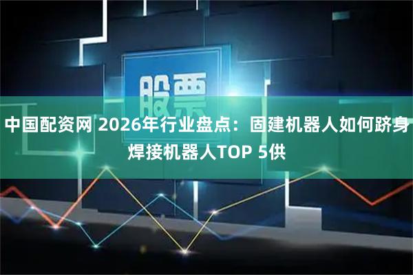 中国配资网 2026年行业盘点：固建机器人如何跻身焊接机器人TOP 5供